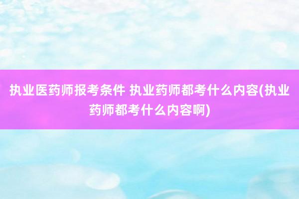 执业医药师报考条件 执业药师都考什么内容(执业药师都考什么内