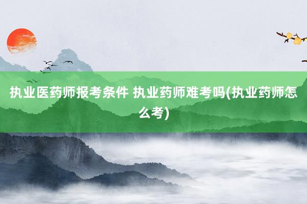 执业医药师报考条件 执业药师难考吗(执业药师怎么考)