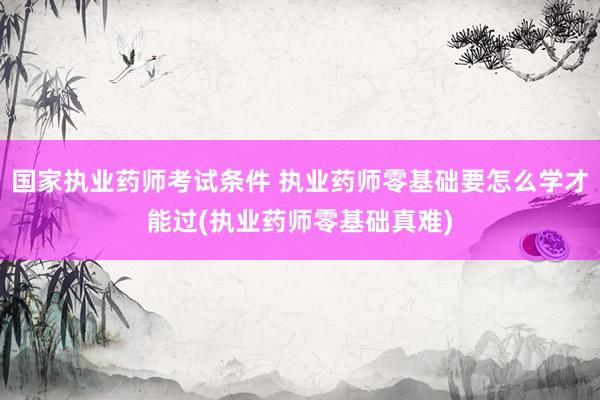 国家执业药师考试条件 执业药师零基础要怎么学才能过(执业药师