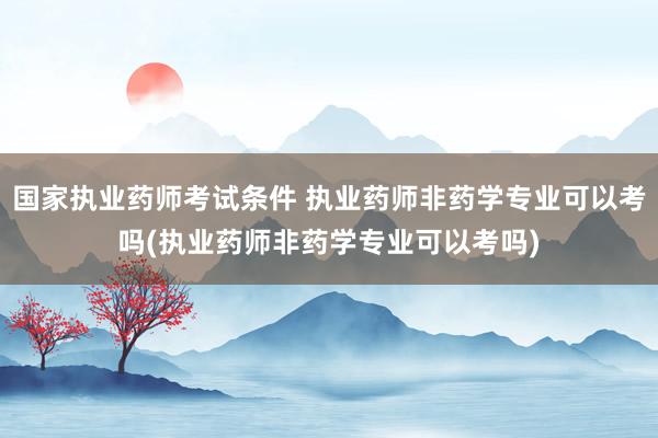 国家执业药师考试条件 执业药师非药学专业可以考吗(执业药师非