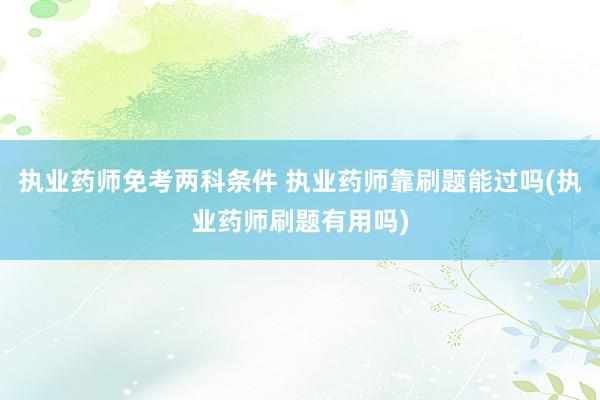 执业药师免考两科条件 执业药师靠刷题能过吗(执业药师刷题有用吗)