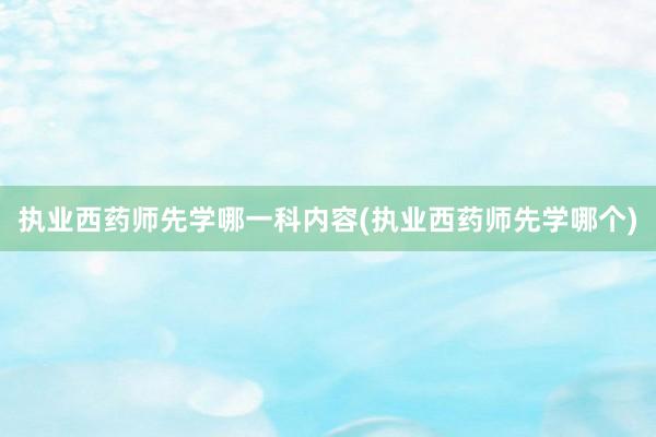 执业西药师先学哪一科内容(执业西药师先学哪个)