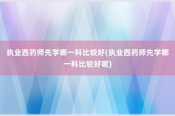 执业西药师先学哪一科比较好(执业西药师先学哪一科比较好呢)