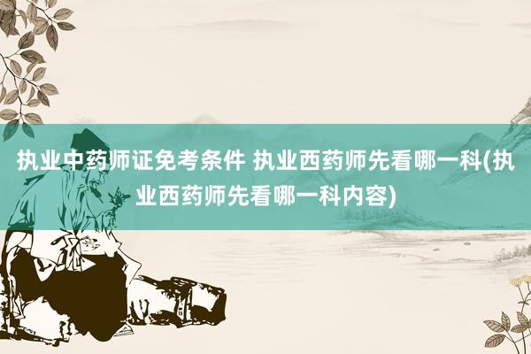执业中药师证免考条件 执业西药师先看哪一科(执业西药师先看哪