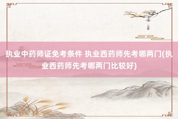 执业中药师证免考条件 执业西药师先考哪两门(执业西药师先考哪