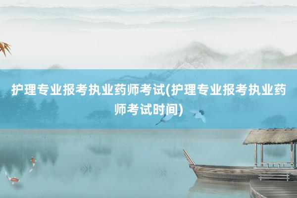 护理专业报考执业药师考试(护理专业报考执业药师考试时间)