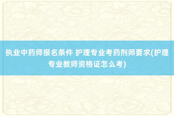 执业中药师报名条件 护理专业考药剂师要求(护理专业教师资格证怎么考)