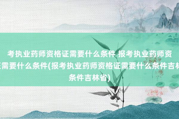 考执业药师资格证需要什么条件 报考执业药师资格证需要什么条件