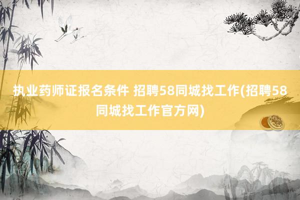 执业药师证报名条件 招聘58同城找工作(招聘58同城找工作官方网)