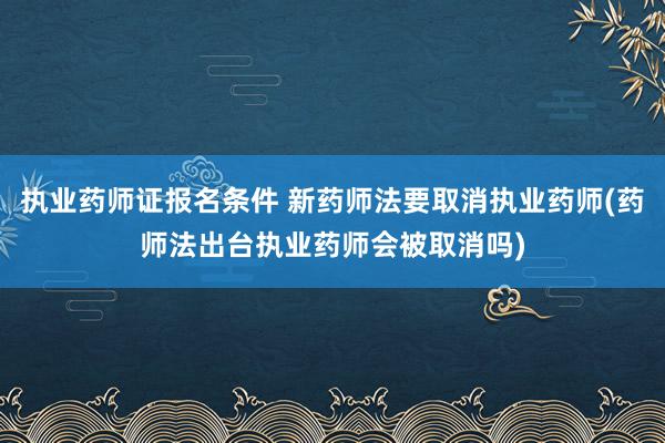 执业药师证报名条件 新药师法要取消执业药师(药师法出台执业药师会被取消吗)