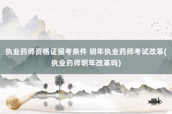 执业药师资格证报考条件 明年执业药师考试改革(执业药师明年改