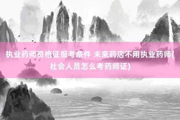 执业药师资格证报考条件 未来药店不用执业药师(社会人员怎么考