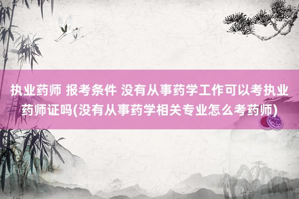执业药师 报考条件 没有从事药学工作可以考执业药师证吗(没有
