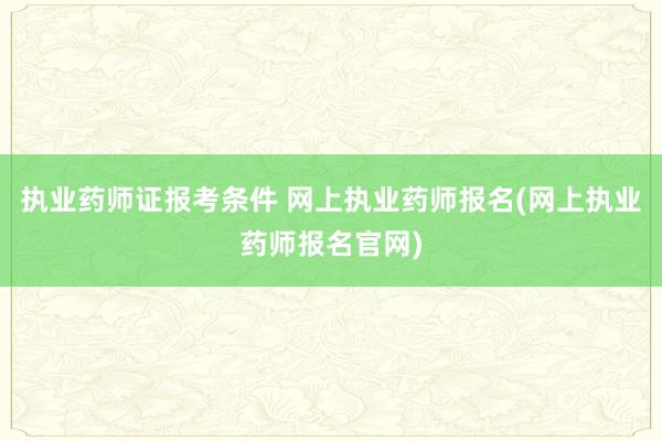 执业药师证报考条件 网上执业药师报名(网上执业药师报名官网)