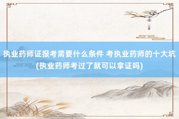 执业药师证报考需要什么条件 考执业药师的十大坑(执业药师考过了就可以拿证吗)