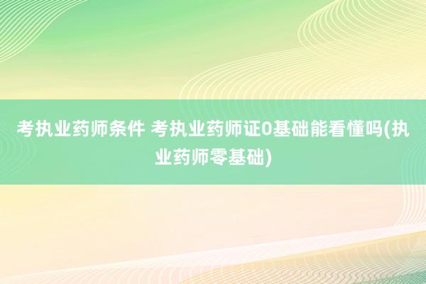 考执业药师条件 考执业药师证0基础能看懂吗(执业药师零基础)