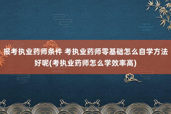 报考执业药师条件 考执业药师零基础怎么自学方法好呢(考执业药
