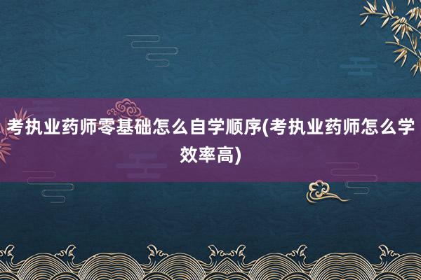 考执业药师零基础怎么自学顺序(考执业药师怎么学效率高)