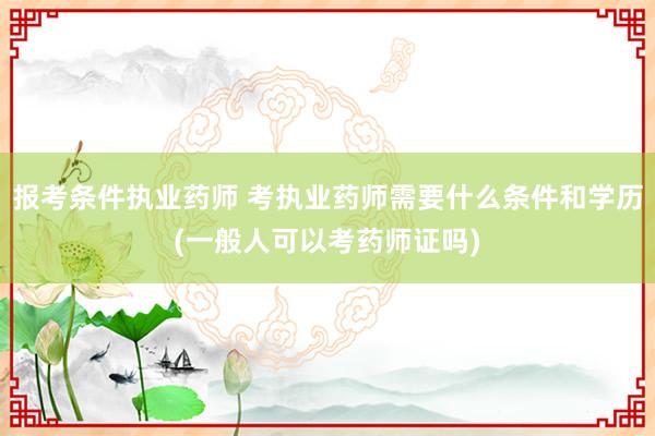 报考条件执业药师 考执业药师需要什么条件和学历(一般人可以考