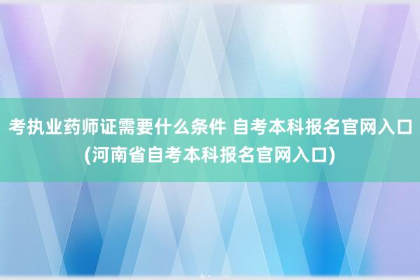 考执业药师证需要什么条件 自考本科报名官网入口(河南省自考本