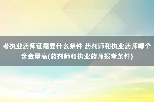 考执业药师证需要什么条件 药剂师和执业药师哪个含金量高(药剂