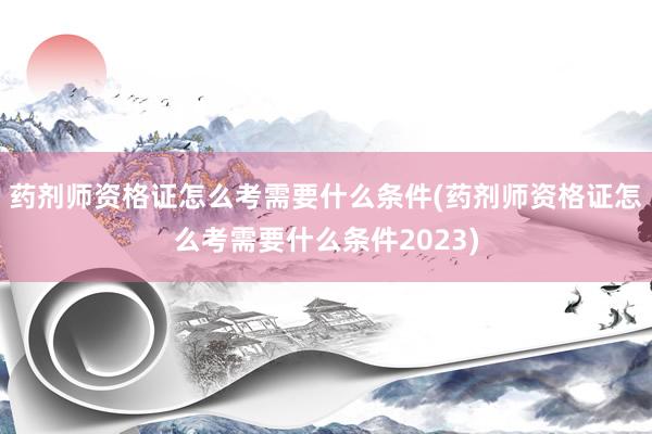 药剂师资格证怎么考需要什么条件(药剂师资