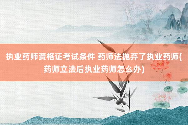 执业药师资格证考试条件 药师法抛弃了执业药师(药师立法后执业