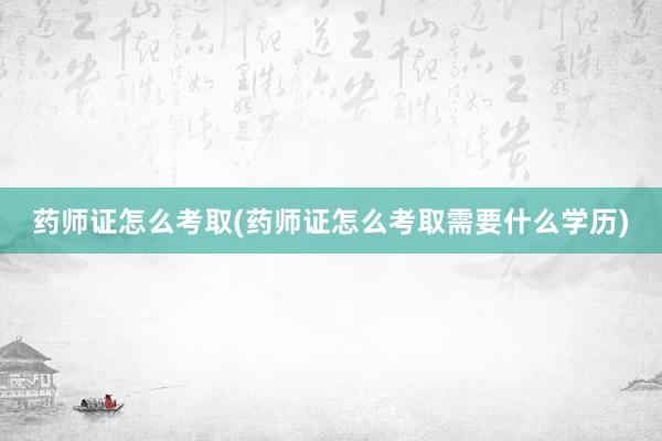 药师证怎么考取(药师证怎么考取需要什么学历)