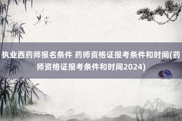 执业西药师报名条件 药师资格证报考条件和时间(药师资格证报考