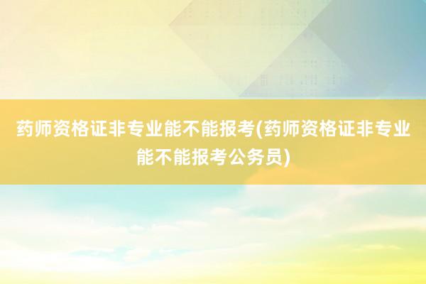 药师资格证非专业能不能报考(药师资格证非专业能不能报考公务员