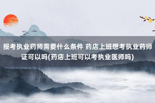 报考执业药师需要什么条件 药店上班想考执业药师证可以吗(药店