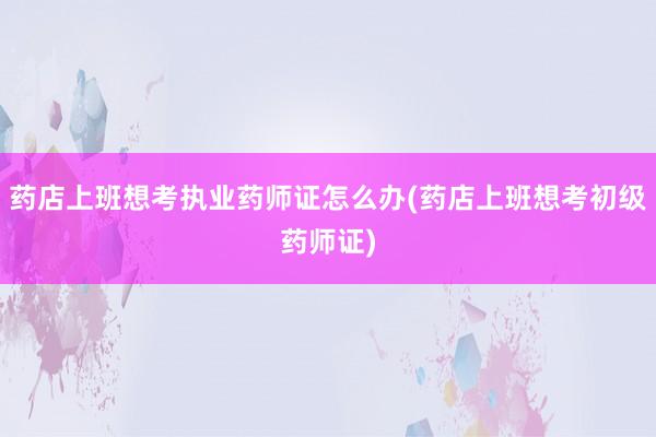 药店上班想考执业药师证怎么办(药店上班想考初级药师证)