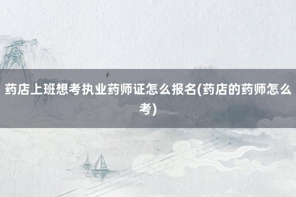 药店上班想考执业药师证怎么报名(药店的药师怎么考)