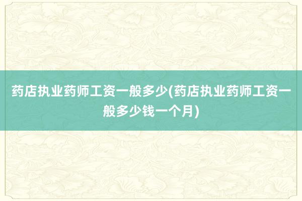 药店执业药师工资一般多少(药店执业药师工资一般多少钱一个月)
