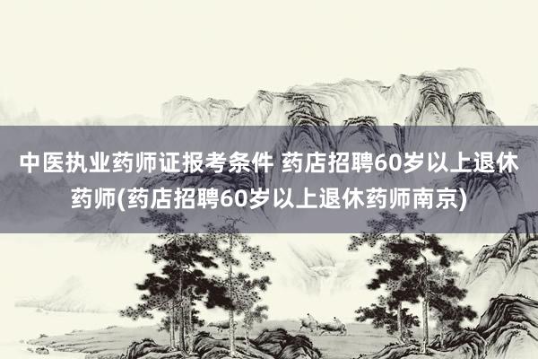 中医执业药师证报考条件 药店招聘60岁以