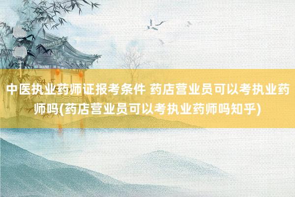 中医执业药师证报考条件 药店营业员可以考执业药师吗(药店营业