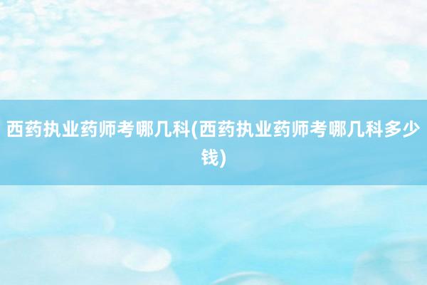 西药执业药师考哪几科(西药执业药师考哪几科多少钱)