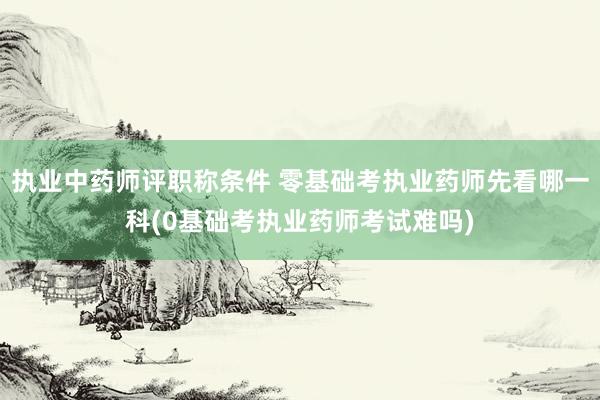 执业中药师评职称条件 零基础考执业药师先看哪一科(0基础考执