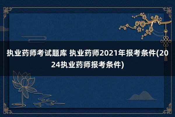 执业药师考试题库 执业药师2021年报考条件(2024执业药师报考条件)