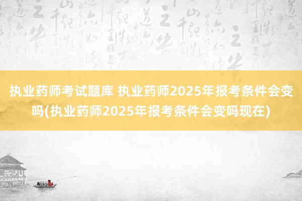执业药师考试题库 执业药师2025年报考条件会变吗(执业药师2025年报考条件会变吗现在)
