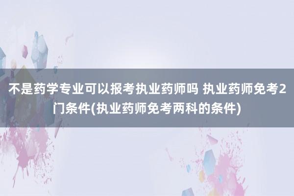 不是药学专业可以报考执业药师吗 执业药师免考2门条件(执业药师免考两科的条件)