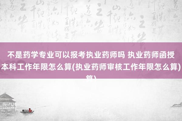 不是药学专业可以报考执业药师吗 执业药师函授本科工作年限怎么算(执业药师审核工作年限怎么算)