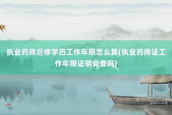 执业药师后修学历工作年限怎么算(执业药师证工作年限证明会查吗)