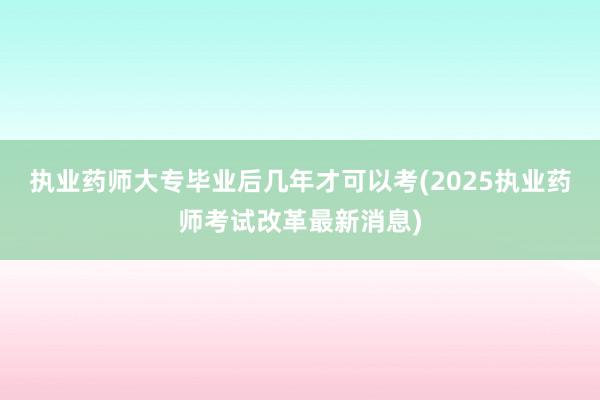 执业药师大专毕业后几年才可以考(2025执业药师考试改革最新消息)