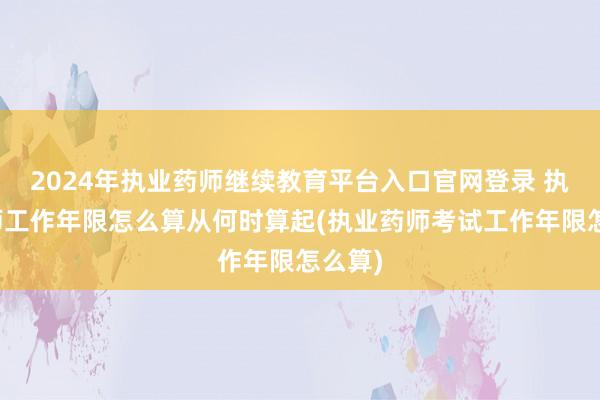 2024年执业药师继续教育平台入口官网登录 执业药师工作年限怎么算从何时算起(执业药师考试工作年限怎么算)