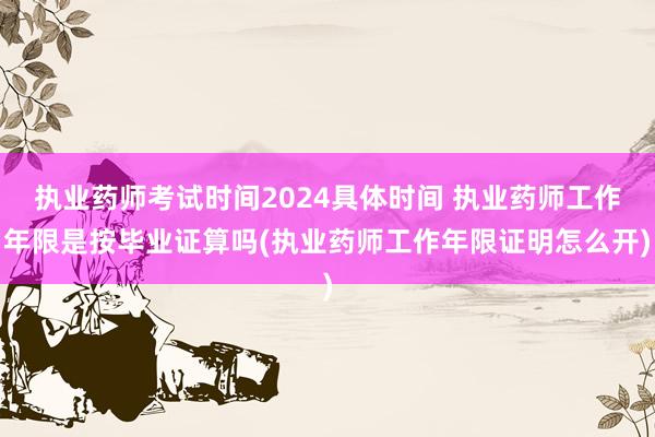执业药师考试时间2024具体时间 执业药师工作年限是按毕业证算吗(执业药师工作年限证明怎么开)
