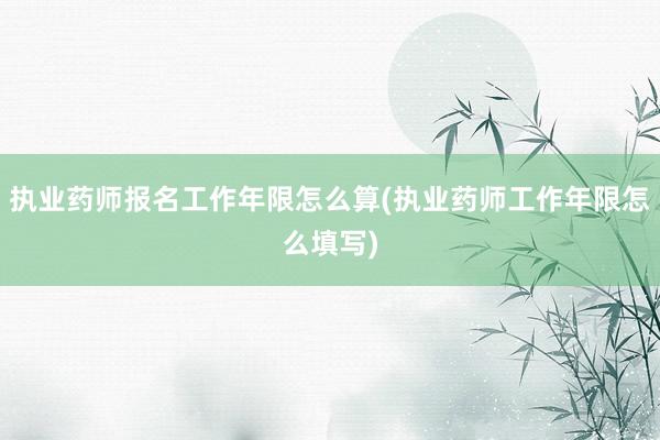 执业药师报名工作年限怎么算(执业药师工作年限怎么填写)