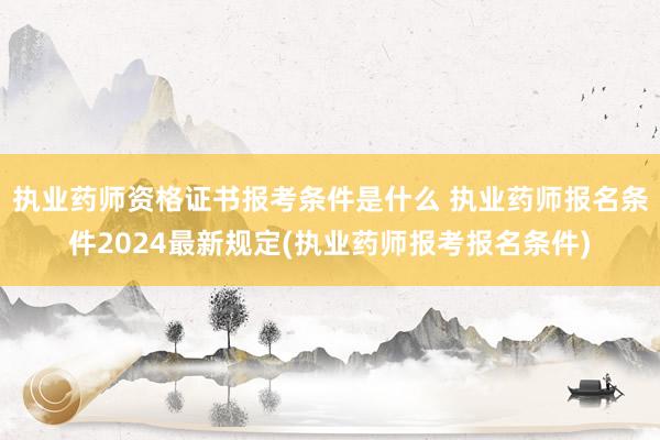 执业药师资格证书报考条件是什么 执业药师报名条件2024最新规定(执业药师报考报名条件)