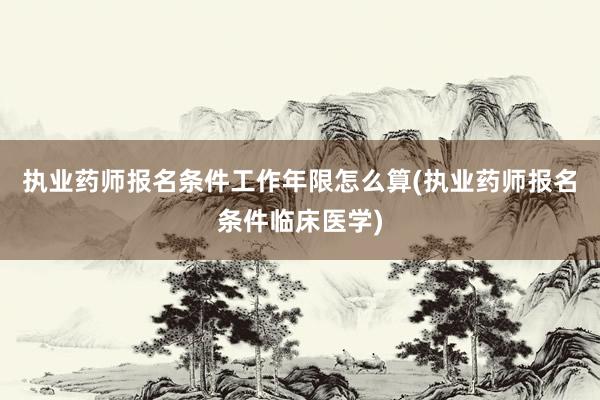 执业药师报名条件工作年限怎么算(执业药师报名条件临床医学)