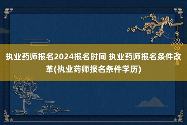 执业药师报名2024报名时间 执业药师报名条件改革(执业药师报名条件学历)